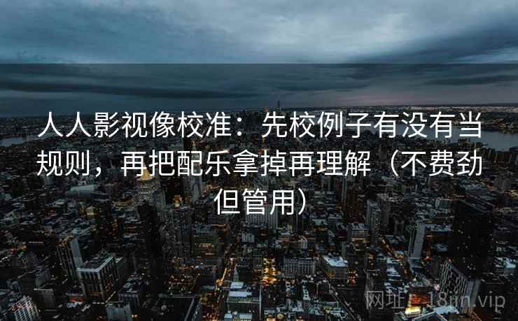 人人影视像校准：先校例子有没有当规则，再把配乐拿掉再理解（不费劲但管用）