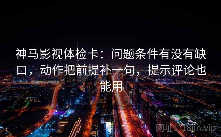 神马影视体检卡：问题条件有没有缺口，动作把前提补一句，提示评论也能用