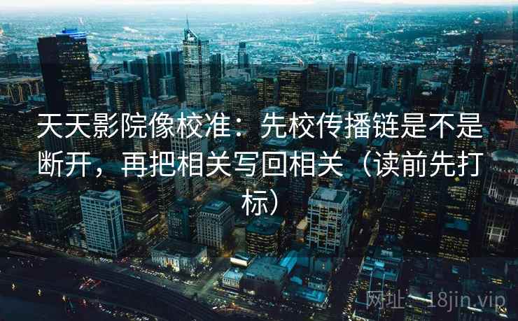 天天影院像校准：先校传播链是不是断开，再把相关写回相关（读前先打标）