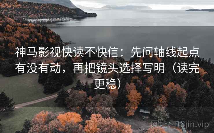 神马影视快读不快信：先问轴线起点有没有动，再把镜头选择写明（读完更稳）