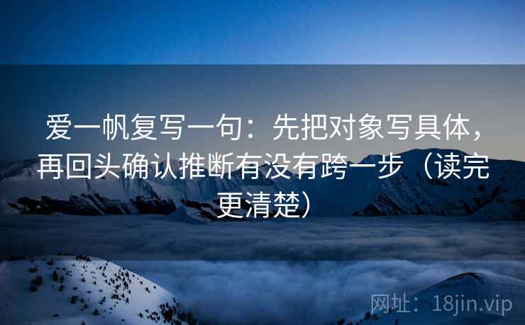 爱一帆复写一句：先把对象写具体，再回头确认推断有没有跨一步（读完更清楚）