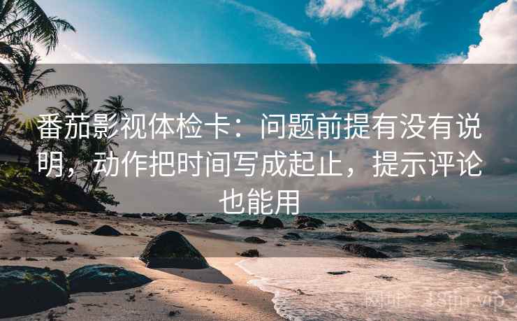 番茄影视体检卡：问题前提有没有说明，动作把时间写成起止，提示评论也能用