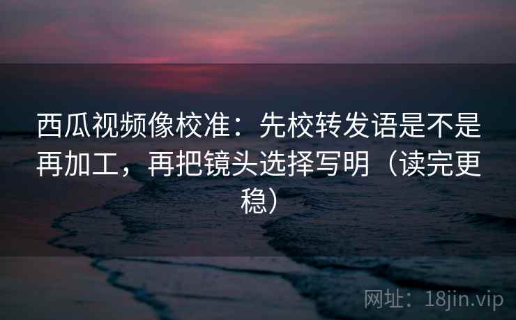 西瓜视频像校准：先校转发语是不是再加工，再把镜头选择写明（读完更稳）