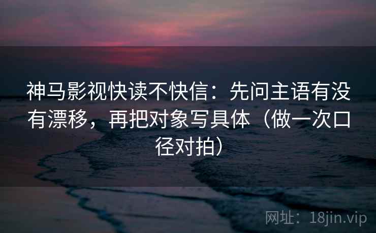 神马影视快读不快信：先问主语有没有漂移，再把对象写具体（做一次口径对拍）