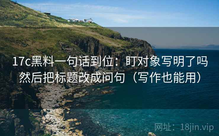 17c黑料一句话到位：盯对象写明了吗然后把标题改成问句（写作也能用）