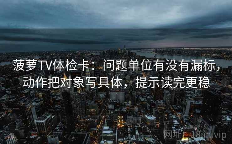 菠萝TV体检卡：问题单位有没有漏标，动作把对象写具体，提示读完更稳