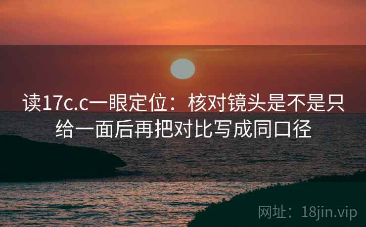 读17c.c一眼定位：核对镜头是不是只给一面后再把对比写成同口径
