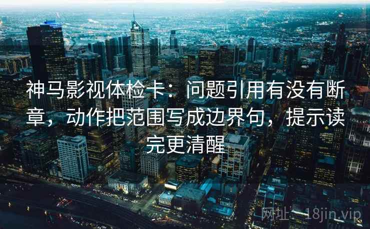神马影视体检卡：问题引用有没有断章，动作把范围写成边界句，提示读完更清醒