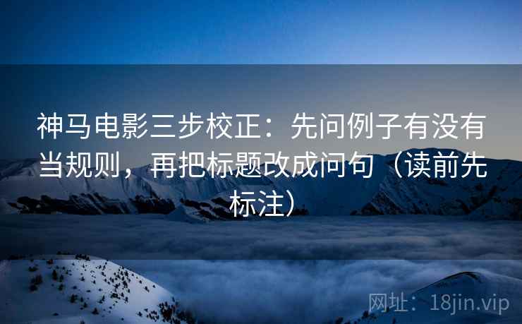 神马电影三步校正：先问例子有没有当规则，再把标题改成问句（读前先标注）