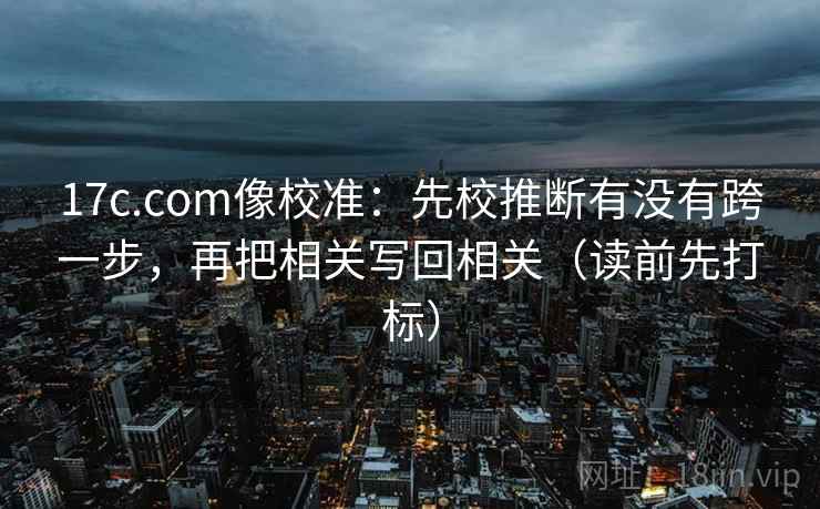 17c.com像校准：先校推断有没有跨一步，再把相关写回相关（读前先打标）