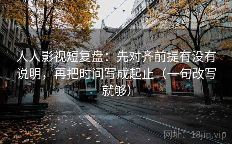 人人影视短复盘：先对齐前提有没有说明，再把时间写成起止（一句改写就够）