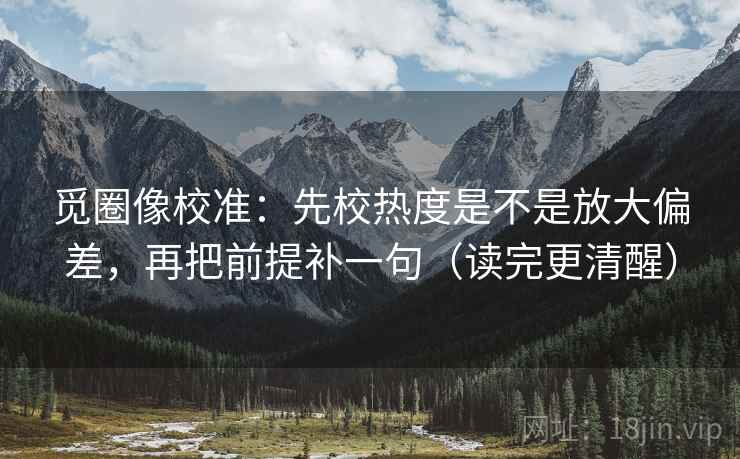 觅圈像校准：先校热度是不是放大偏差，再把前提补一句（读完更清醒）