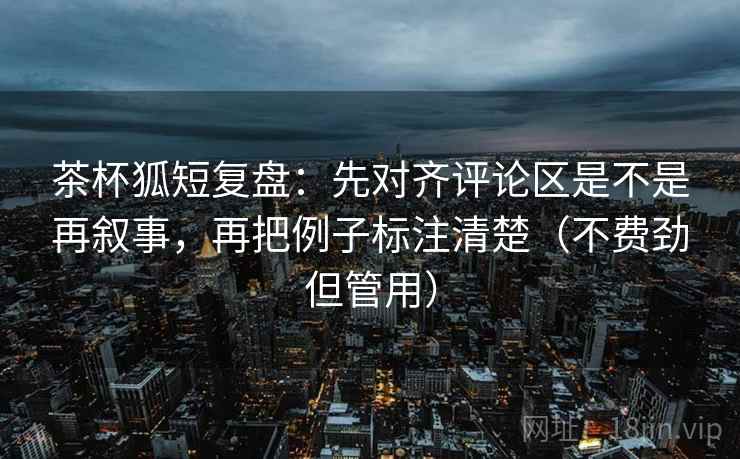 茶杯狐短复盘：先对齐评论区是不是再叙事，再把例子标注清楚（不费劲但管用）