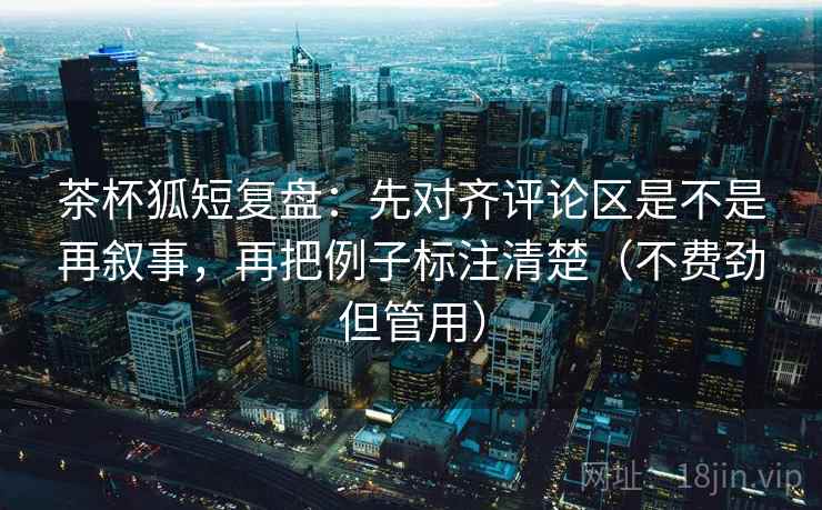 茶杯狐短复盘：先对齐评论区是不是再叙事，再把例子标注清楚（不费劲但管用）