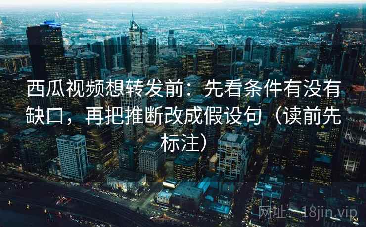 西瓜视频想转发前：先看条件有没有缺口，再把推断改成假设句（读前先标注）