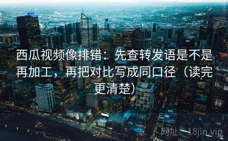 西瓜视频像排错:先查转发语是不是再加工,再把对比写成同口径(读完更清楚) 西瓜视频像排错:先查转发语是不是再加工,再把对比写成同口径(读完更清楚)