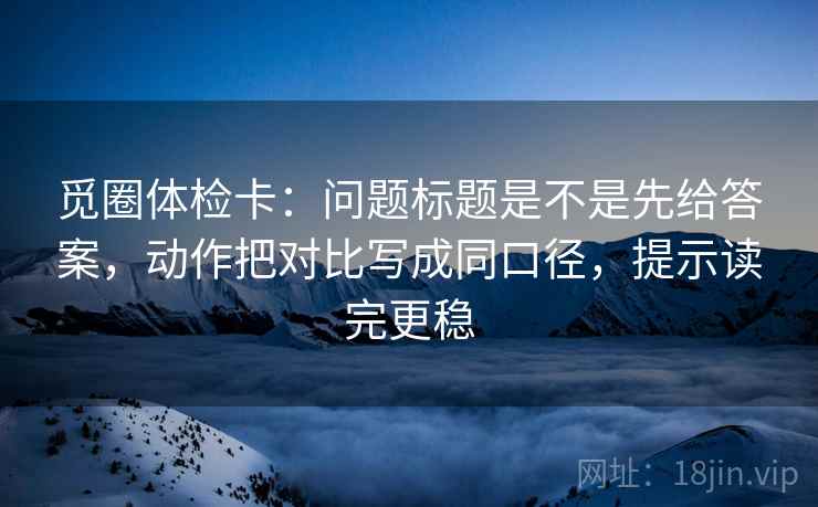 觅圈体检卡:问题标题是不是先给答案,动作把对比写成同口径,提示读完更稳 觅圈体检卡:问题标题是不是先给答案,动作把对比写成同口径,提示读完更稳