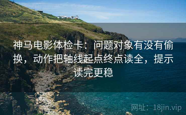 神马电影体检卡:问题对象有没有偷换,动作把轴线起点终点读全,提示读完更稳 神马电影体检卡:问题对象有没有偷换,动作把轴线起点终点读全,提示读完更稳