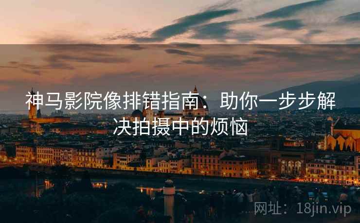 神马影院像排错指南:助你一步步解决拍摄中的烦恼 神马影院像排错指南:助你一步步解决拍摄中的烦恼