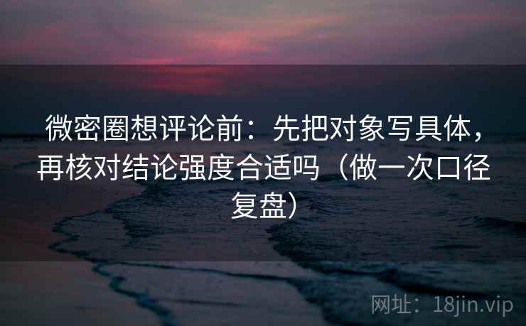 微密圈想评论前:先把对象写具体,再核对结论强度合适吗(做一次口径复盘) 微密圈想评论前:先把对象写具体,再核对结论强度合适吗(做一次口径复盘)
