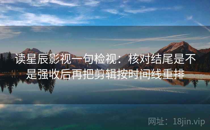 读星辰影视一句检视:核对结尾是不是强收后再把剪辑按时间线重排 读星辰影视一句检视:核对结尾是不是强收后再把剪辑按时间线重排
