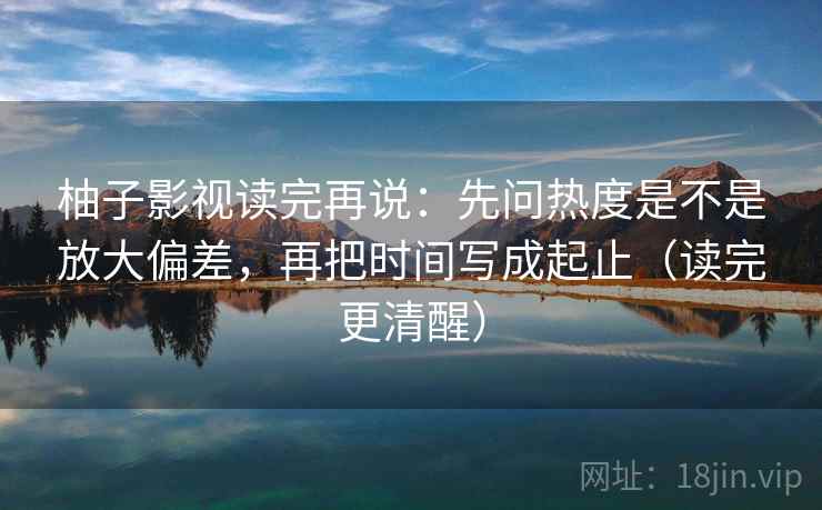 柚子影视读完再说:先问热度是不是放大偏差,再把时间写成起止(读完更清醒) 柚子影视读完再说:先问热度是不是放大偏差,再把时间写成起止(读完更清醒)
